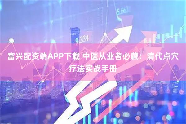富兴配资端APP下载 中医从业者必藏：清代点穴疗法实战手册