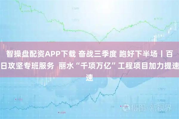 智操盘配资APP下载 奋战三季度 跑好下半场丨百日攻坚专班服务  丽水“千项万亿”工程项目加力提速