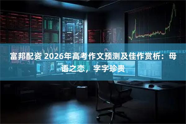 富邦配资 2026年高考作文预测及佳作赏析：母语之恋，字字珍贵