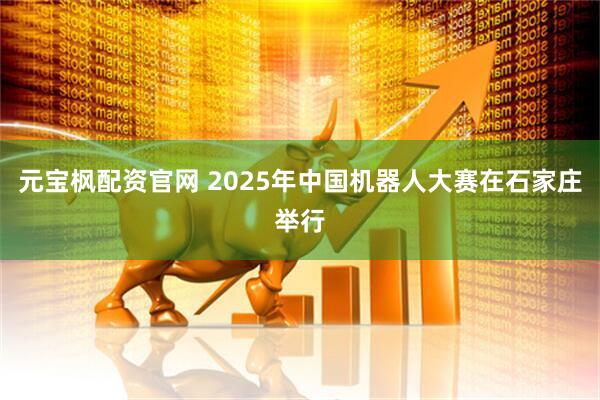 元宝枫配资官网 2025年中国机器人大赛在石家庄举行