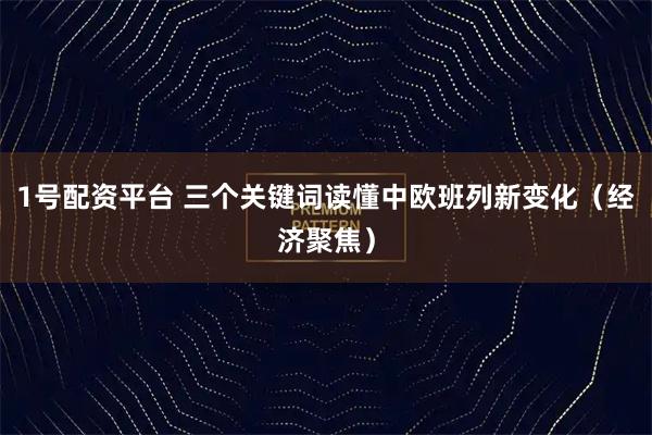 1号配资平台 三个关键词读懂中欧班列新变化（经济聚焦）