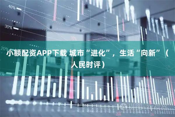 小额配资APP下载 城市“进化”，生活“向新”（人民时评）