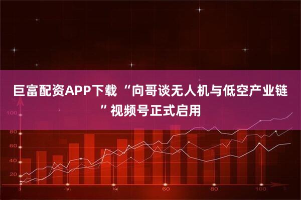 巨富配资APP下载 “向哥谈无人机与低空产业链”视频号正式启用