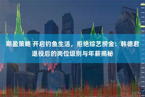 期盈策略 开启钓鱼生活，拒绝综艺捞金：韩德君退役后的岗位级别与年薪揭秘