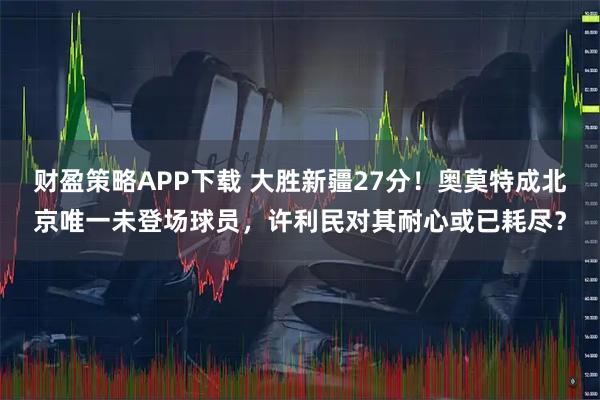 财盈策略APP下载 大胜新疆27分！奥莫特成北京唯一未登场球员，许利民对其耐心或已耗尽？