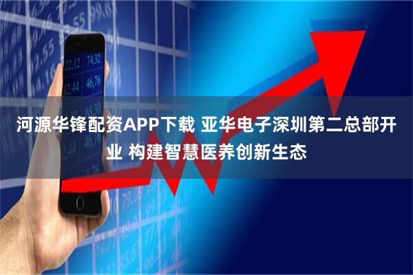 河源华锋配资APP下载 亚华电子深圳第二总部开业 构建智慧医养创新生态