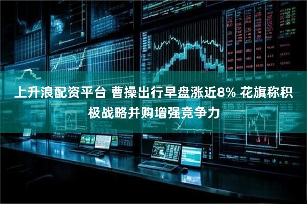 上升浪配资平台 曹操出行早盘涨近8% 花旗称积极战略并购增强竞争力