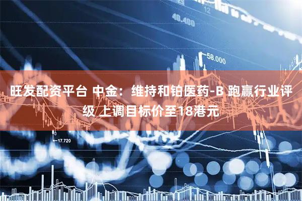 旺发配资平台 中金：维持和铂医药-B 跑赢行业评级 上调目标价至18港元