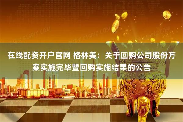 在线配资开户官网 格林美：关于回购公司股份方案实施完毕暨回购实施结果的公告