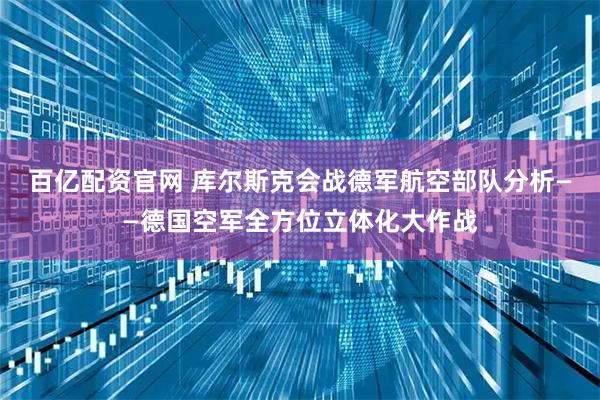 百亿配资官网 库尔斯克会战德军航空部队分析——德国空军全方位立体化大作战