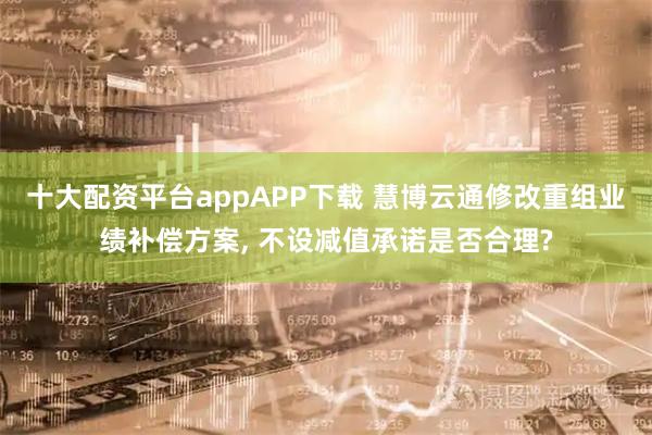 十大配资平台appAPP下载 慧博云通修改重组业绩补偿方案, 不设减值承诺是否合理?